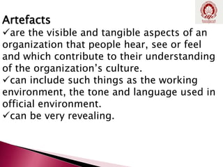 Artefacts
are the visible and tangible aspects of an
organization that people hear, see or feel
and which contribute to their understanding
of the organization’s culture.
can include such things as the working
environment, the tone and language used in
official environment.
can be very revealing.
 