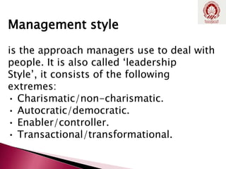Management style
is the approach managers use to deal with
people. It is also called ‘leadership
Style’, it consists of the following
extremes:
• Charismatic/non-charismatic.
• Autocratic/democratic.
• Enabler/controller.
• Transactional/transformational.
 