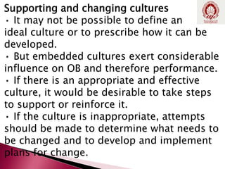 Supporting and changing cultures
• It may not be possible to define an
ideal culture or to prescribe how it can be
developed.
• But embedded cultures exert considerable
influence on OB and therefore performance.
• If there is an appropriate and effective
culture, it would be desirable to take steps
to support or reinforce it.
• If the culture is inappropriate, attempts
should be made to determine what needs to
be changed and to develop and implement
plans for change.
 