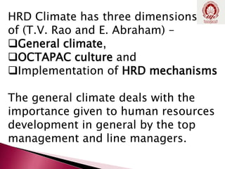 HRD Climate has three dimensions
of (T.V. Rao and E. Abraham) –
General climate,
OCTAPAC culture and
Implementation of HRD mechanisms
The general climate deals with the
importance given to human resources
development in general by the top
management and line managers.
 