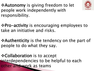 Autonomy is giving freedom to let
people work independently with
responsibility.
Pro-activity is encouraging employees to
take an initiative and risks.
Authenticity is the tendency on the part of
people to do what they say.
Collaboration is to accept
interdependencies to be helpful to each
other and work as teams
 