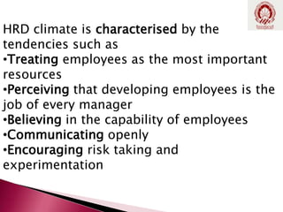 HRD climate is characterised by the
tendencies such as
•Treating employees as the most important
resources
•Perceiving that developing employees is the
job of every manager
•Believing in the capability of employees
•Communicating openly
•Encouraging risk taking and
experimentation
 