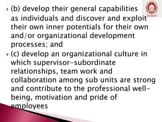  (b) develop their general capabilities
as individuals and discover and exploit
their own inner potentials for their own
and/or organizational development
processes; and
 (c) develop an organizational culture in
which supervisor-subordinate
relationships, team work and
collaboration among sub units are strong
and contribute to the professional well-
being, motivation and pride of
employees
 