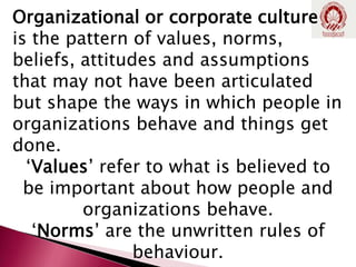 Organizational or corporate culture
is the pattern of values, norms,
beliefs, attitudes and assumptions
that may not have been articulated
but shape the ways in which people in
organizations behave and things get
done.
‘Values’ refer to what is believed to
be important about how people and
organizations behave.
‘Norms’ are the unwritten rules of
behaviour.
 