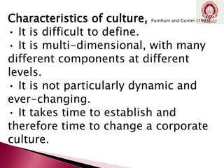 Characteristics of culture, Furnham and Gunter (1993)
• It is difficult to define.
• It is multi-dimensional, with many
different components at different
levels.
• It is not particularly dynamic and
ever-changing.
• It takes time to establish and
therefore time to change a corporate
culture.
 