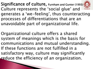 Significance of culture, Furnham and Gunter (1993)
Culture represents the ‘social glue’ and
generates a ‘we-feeling’, thus counteracting
processes of differentiations that are an
unavoidable part of organizational life.
Organizational culture offers a shared
system of meanings which is the basis for
communications and mutual understanding.
If these functions are not fulfilled in a
satisfactory way, culture may significantly
reduce the efficiency of an organization.
 