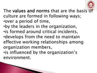 The values and norms that are the basis of
culture are formed in following ways;
•over a period of time,
•by the leaders in the organization,
•is formed around critical incidents,
•develops from the need to maintain
effective working relationships among
organization members,
•is influenced by the organization’s
environment.
 