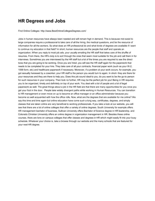 HR Degrees and Jobs<br />Find Online Colleges: http://www.BestOnlineCollegesDegrees.com/<br />Jobs in human resources have always been needed and will remain high in demand. This is because mid-sized to large companies require a professional to take care of all the hiring, the medical questions, and be the resource of information for all the workers. So what does an HR professional do and what kinds of degrees are available if I want to continue my education in that field? In short, human resources are the people that staff and operate an organization. When you reply to most job ads, your usually emailing the HR staff that takes care of the shuffle of resumes. From there, the HR’s duty is to sort through the ones that seem most suitable for the job and call them in for interviews. Sometimes you are interviewed by the HR staff but a lot of the times you are required to see the direct boss that you are going to be working. Once you are hired, you will see the HR staff again for the paperwork that needs to be completed for your hire. They take care of all your contracts, financial paper work (such as your W-2, 1099 form, etc) and healthcare paperwork if necessary. Moreover, if a problem at your work occurs, for example, you got sexually harassed by a coworker; your HR staff is the person you would turn to again. In short- they are there for your resources and they are there to help you. Does this job sound ideal to you, do you want to be the go-to person for such resources in your company. Then look no further, HR may be the perfect job for you! Being in HR requires you to be organized, timely and definitely on top of your work. You deal with a lot of people and a lot of legal paperwork as well. The great things about a job in the HR field are that there are many opportunities for you once you get your foot in the door.  People take widely divergent paths while working in Human Resources. You can transition to HR management or even move on up to become an office manager or an office administrator because you become so well acquainted with how the office rolls. Now, what are the degrees that are available for me online? We say this time and time again but online education have come such a long way, certificates, degrees, and simply classes that are taken online are very beneficial to working professionals. If you take a look at our website, you will see that there are a lot of online colleges that offer a variety of online degrees. South University for example offers HR management bachelor of business, Sullivan University offers Bachelor of Science degree in HR leadership, and Colorado Christian University offers an online degree in organization management in HR. Besides these online courses, there are tons on campus colleges that offer classes and degrees in HR which might easily fit into your busy schedule. Whatever your choice is, take a browse through our website and the many schools that are featured for your next HR degree. <br />