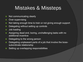 Mistakes & Missteps
 Not communicating clearly
 Over supervising
 Not taking enough time to train or not giving enough support
 Delegating without setting up controls
 Job loading
 Assigning dead end, boring, unchallenging tasks with no
additional incentive
 Delegating to the wrong person
 Delegating unpleasant parts of a job that involve the boss-
subordinate relationship
 Setting up overlapping responsibilities
 