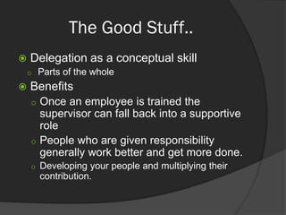 The Good Stuff..
 Delegation as a conceptual skill
 Parts of the whole
 Benefits
 Once an employee is trained the
supervisor can fall back into a supportive
role
 People who are given responsibility
generally work better and get more done.
 Developing your people and multiplying their
contribution.
 