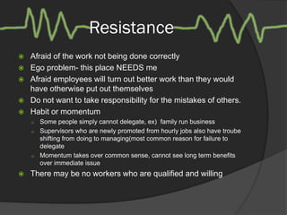 Resistance
 Afraid of the work not being done correctly
 Ego problem- this place NEEDS me
 Afraid employees will turn out better work than they would
have otherwise put out themselves
 Do not want to take responsibility for the mistakes of others.
 Habit or momentum
 Some people simply cannot delegate, ex) family run business
 Supervisors who are newly promoted from hourly jobs also have troube
shifting from doing to managing(most common reason for failure to
delegate
 Momentum takes over common sense, cannot see long term benefits
over immediate issue
 There may be no workers who are qualified and willing
 