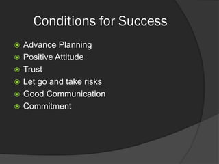 Conditions for Success
 Advance Planning
 Positive Attitude
 Trust
 Let go and take risks
 Good Communication
 Commitment
 