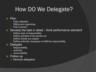 How DO We Delegate?
 Plan
 Data collection
 Sifting and organizing
 Pick a person
 Develop the task in detail – think performance standard
 Define area of responsibility
 Define activities to be carried out
 Define results you expect
 Define authority necessary to fulfill the responsibility
 Delegate
 Responsibility
 Authority
 accountability
 Follow up
 Reverse delegation
 