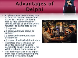 Advantages of
               Delphi
• As the experts do not meet face
  to face this avoids many of the
  issues that may occur during
  face to face communication
  among groups as some may feel
  reluctant to participate due to:
 1.) shyness
 2.) perceived lower status or
  authority
 3.) perceived communication
  deficiencies
 4.) issues of individual dominance
• Therefore this technique can
  allow for each individual to
  participate equally and allow for
  valid feedback from everyone
• This technique also uses expert
  from vase geographical regions
  allowing for various inputs
 