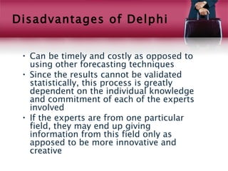 Disadvantages of Delphi


 • Can be timely and costly as opposed to
   using other forecasting techniques
 • Since the results cannot be validated
   statistically, this process is greatly
   dependent on the individual knowledge
   and commitment of each of the experts
   involved
 • If the experts are from one particular
   field, they may end up giving
   information from this field only as
   apposed to be more innovative and
   creative
 