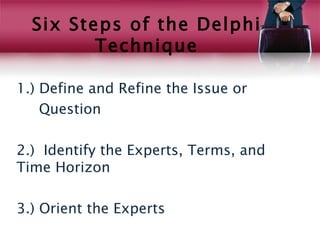 Six Steps of the Delphi
         Technique

1.) Define and Refine the Issue or
    Question

2.) Identify the Experts, Terms, and
Time Horizon

3.) Orient the Experts
 
