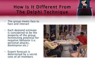 How Is It Different From
        The Delphi Technique

• The group meets face to
  face and interact 

• Each demand estimate
  is considered to be the
  property of the group
  minimizing potential for
  negative behavior (i.e.
  personal attacks,
  dominance etc.) 

• Expert forecast is
  determined by a secret
  vote of all members
 