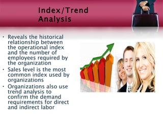 Index/Trend
             Analysis

• Reveals the historical
  relationship between
  the operational index
  and the number of
  employees required by
  the organization
• Sales level is the most
  common index used by
  organizations
• Organizations also use
  trend analysis to
  confirm the demand
  requirements for direct
  and indirect labor
 