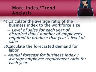 More Index/Trend
    Analysis
4) Calculate the average ratio of the
   business index to the workforce size
  = Level of sales for each year of
   historical data/ number of employees
   required to produce that year’s level of
   sales
5)Calculate the forecasted demand for
   labor
= Annual forecast for business index /
   average employee requirement ratio for
   each year
 
