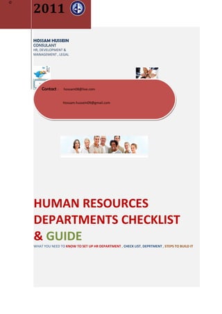 2011
©




    HOSSAM HUSSEIN
    CONSULANT
    HR, DEVELOPMENT &
    MANAGEMENT , LEGAL




        Contact :   hossam08@live.com


                    Hossam.hussein09@gmail.com


        about.me/hrmanageruae




    HUMAN RESOURCES
    DEPARTMENTS CHECKLIST
    & GUIDE
    WHAT YOU NEED TO KNOW TO SET UP HR DEPARTMENT , CHECK LIST, DEPRTMENT , STEPS TO BUILD IT
 