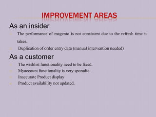 IMPROVEMENT AREAS
As an insider
1)   The performance of magento is not consistent due to the refresh time it
     takes.
2)   Duplication of order entry data (manual intervention needed)

As a customer
1)   The wishlist functionality need to be fixed.
2)   Myaccount functionality is very sporadic.
3)   Inaccurate Product display
4)   Product availability not updated.
 