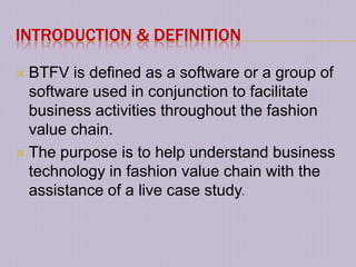 INTRODUCTION & DEFINITION

 BTFV is defined as a software or a group of
  software used in conjunction to facilitate
  business activities throughout the fashion
  value chain.
 The purpose is to help understand business
  technology in fashion value chain with the
  assistance of a live case study.
 