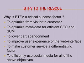 BTFV TO THE RESCUE

Why is BTFV a critical success factor ?
 To optimize from visitor to customer

 To optimize meta-data for efficient SEO and
  SCM
 To lower cart abandonment

 To improve user experience of the web-interface

 To make customer service a differentiating
  factor
 To efficiently use social media for all of the
  above objectives
 