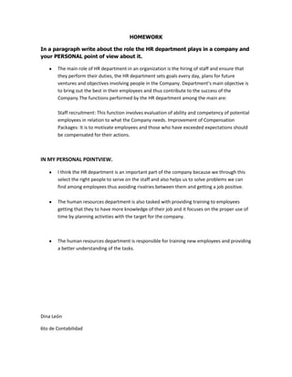 HOMEWORK
In a paragraph write about the role the HR department plays in a company and
your PERSONAL point of view about it.
The main role of HR department in an organization is the hiring of staff and ensure that
they perform their duties, the HR department sets goals every day, plans for future
ventures and objectives involving people in the Company. Department’s main objective is
to bring out the best in their employees and thus contribute to the success of the
Company.The functions performed by the HR department among the main are:
Staff recruitment: This function involves evaluation of ability and competency of potential
employees in relation to what the Company needs. Improvement of Compensation
Packages: It is to motivate employees and those who have exceeded expectations should
be compensated for their actions.
IN MY PERSONAL POINTVIEW.
I think the HR department is an important part of the company because we through this
select the right people to serve on the staff and also helps us to solve problems we can
find among employees thus avoiding rivalries between them and getting a job positive.
The human resources department is also tasked with providing training to employees
getting that they to have more knowledge of their job and it focuses on the proper use of
time by planning activities with the target for the company.
The human resources department is responsible for training new employees and providing
a better understanding of the tasks.
Dina León
6to de Contabilidad
 