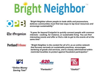 “ Bright Neighbor allows people to trade skills and possessions, believes communities must find new ways to tap local resources and encourage sustainability”   “ It goes far beyond Craigslist to quickly connect people with common interests - cooking, for instance, or sustainable living. You can find interesting events and offer or find a ride to get to the events all at the same time”   “ Bright Neighbor is the conduit for all of it, as an online network that focuses narrowly on sustainable practices, encourages bartering of goods and services, and is closely administered within restricted localities to protect against fraudulent participation”  “ Online Money  Saving Tool” “ Fantastic!” “ Useful!” 