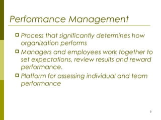 3
Performance Management
 Process that significantly determines how
organization performs
 Managers and employees work together to
set expectations, review results and reward
performance.
 Platform for assessing individual and team
performance
 