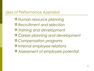 6
Uses of Performance Appraisal
 Human resource planning
 Recruitment and selection
 Training and development
 Career planning and development
 Compensation programs
 Internal employee relations
 Assessment of employee potential
 