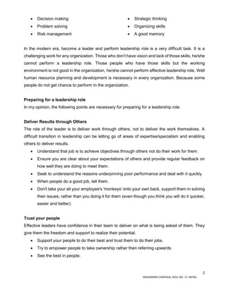 2
MAHENDRA CHAPAGAI, ROLL NO.-17, NEPAL
 Decision making
 Problem solving
 Risk management
 Strategic thinking
 Organizing skills
 A good memory
In the modern era, become a leader and perform leadership role is a very difficult task. It is a
challenging work for any organization. Those who don’t have vision and lack of those skills, he/she
cannot perform a leadership role. Those people who have those skills but the working
environment is not good in the organization, he/she cannot perform effective leadership role. Well
human resource planning and development is necessary in every organization. Because some
people do not get chance to perform in the organization.
Preparing for a leadership role
In my opinion, the following points are necessary for preparing for a leadership role.
Deliver Results through Others
The role of the leader is to deliver work through others, not to deliver the work themselves. A
difficult transition in leadership can be letting go of areas of expertise/specialism and enabling
others to deliver results.
 Understand that job is to achieve objectives through others not do their work for them.
 Ensure you are clear about your expectations of others and provide regular feedback on
how well they are doing to meet them.
 Seek to understand the reasons underpinning poor performance and deal with it quickly.
 When people do a good job, tell them.
 Don't take your all your employee's 'monkeys' onto your own back, support them in solving
their issues, rather than you doing it for them (even though you think you will do it quicker,
easier and better).
Trust your people
Effective leaders have confidence in their team to deliver on what is being asked of them. They
give them the freedom and support to realize their potential.
 Support your people to do their best and trust them to do their jobs.
 Try to empower people to take ownership rather then referring upwards.
 See the best in people.
 