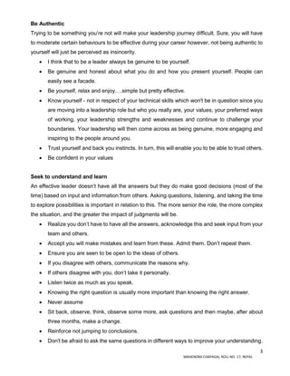 3
MAHENDRA CHAPAGAI, ROLL NO.-17, NEPAL
Be Authentic
Trying to be something you’re not will make your leadership journey difficult. Sure, you will have
to moderate certain behaviours to be effective during your career however, not being authentic to
yourself will just be perceived as insincerity.
 I think that to be a leader always be genuine to be yourself.
 Be genuine and honest about what you do and how you present yourself. People can
easily see a facade.
 Be yourself, relax and enjoy….simple but pretty effective.
 Know yourself - not in respect of your technical skills which won't be in question since you
are moving into a leadership role but who you really are, your values, your preferred ways
of working, your leadership strengths and weaknesses and continue to challenge your
boundaries. Your leadership will then come across as being genuine, more engaging and
inspiring to the people around you.
 Trust yourself and back you instincts. In turn, this will enable you to be able to trust others.
 Be confident in your values
Seek to understand and learn
An effective leader doesn’t have all the answers but they do make good decisions (most of the
time) based on input and information from others. Asking questions, listening, and taking the time
to explore possibilities is important in relation to this. The more senior the role, the more complex
the situation, and the greater the impact of judgments will be.
 Realize you don’t have to have all the answers, acknowledge this and seek input from your
team and others.
 Accept you will make mistakes and learn from these. Admit them. Don’t repeat them.
 Ensure you are seen to be open to the ideas of others.
 If you disagree with others, communicate the reasons why.
 If others disagree with you, don’t take it personally.
 Listen twice as much as you speak.
 Knowing the right question is usually more important than knowing the right answer.
 Never assume
 Sit back, observe, think, observe some more, ask questions and then maybe, after about
three months, make a change.
 Reinforce not jumping to conclusions.
 Don't be afraid to ask the same questions in different ways to improve your understanding.
 