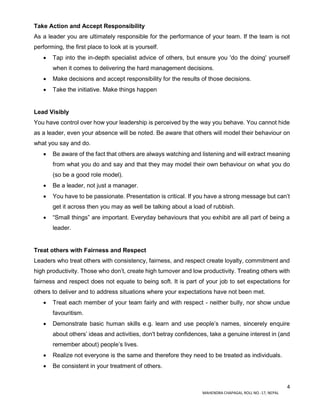 4
MAHENDRA CHAPAGAI, ROLL NO.-17, NEPAL
Take Action and Accept Responsibility
As a leader you are ultimately responsible for the performance of your team. If the team is not
performing, the first place to look at is yourself.
 Tap into the in-depth specialist advice of others, but ensure you 'do the doing' yourself
when it comes to delivering the hard management decisions.
 Make decisions and accept responsibility for the results of those decisions.
 Take the initiative. Make things happen
Lead Visibly
You have control over how your leadership is perceived by the way you behave. You cannot hide
as a leader, even your absence will be noted. Be aware that others will model their behaviour on
what you say and do.
 Be aware of the fact that others are always watching and listening and will extract meaning
from what you do and say and that they may model their own behaviour on what you do
(so be a good role model).
 Be a leader, not just a manager.
 You have to be passionate. Presentation is critical. If you have a strong message but can’t
get it across then you may as well be talking about a load of rubbish.
 “Small things” are important. Everyday behaviours that you exhibit are all part of being a
leader.
Treat others with Fairness and Respect
Leaders who treat others with consistency, fairness, and respect create loyalty, commitment and
high productivity. Those who don’t, create high turnover and low productivity. Treating others with
fairness and respect does not equate to being soft. It is part of your job to set expectations for
others to deliver and to address situations where your expectations have not been met.
 Treat each member of your team fairly and with respect - neither bully, nor show undue
favouritism.
 Demonstrate basic human skills e.g. learn and use people’s names, sincerely enquire
about others’ ideas and activities, don't betray confidences, take a genuine interest in (and
remember about) people’s lives.
 Realize not everyone is the same and therefore they need to be treated as individuals.
 Be consistent in your treatment of others.
 