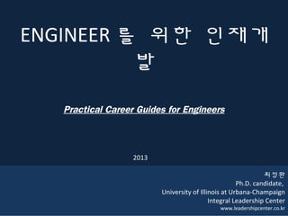 1
ENGINEER 를 위한 인재개
발
Practical Career Guides for Engineers
최정환
Ph.D. candidate,
University of Illinois at Urbana-Champaign
Integral Leadership Center
www.leadershipcenter.co.kr
2013
 