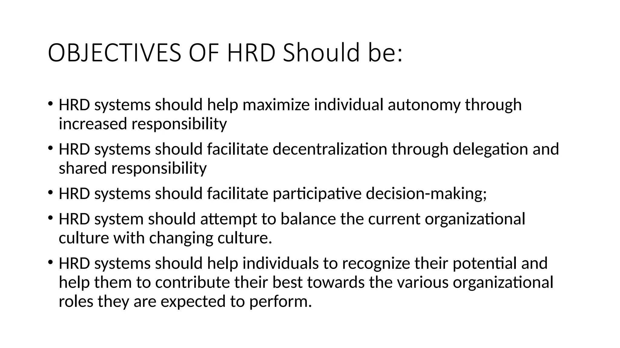 OBJECTIVES OF HRD Should be:
• HRD systems should help maximize individual autonomy through
increased responsibility
• HRD systems should facilitate decentralization through delegation and
shared responsibility
• HRD systems should facilitate participative decision-making;
• HRD system should attempt to balance the current organizational
culture with changing culture.
• HRD systems should help individuals to recognize their potential and
help them to contribute their best towards the various organizational
roles they are expected to perform.
 
