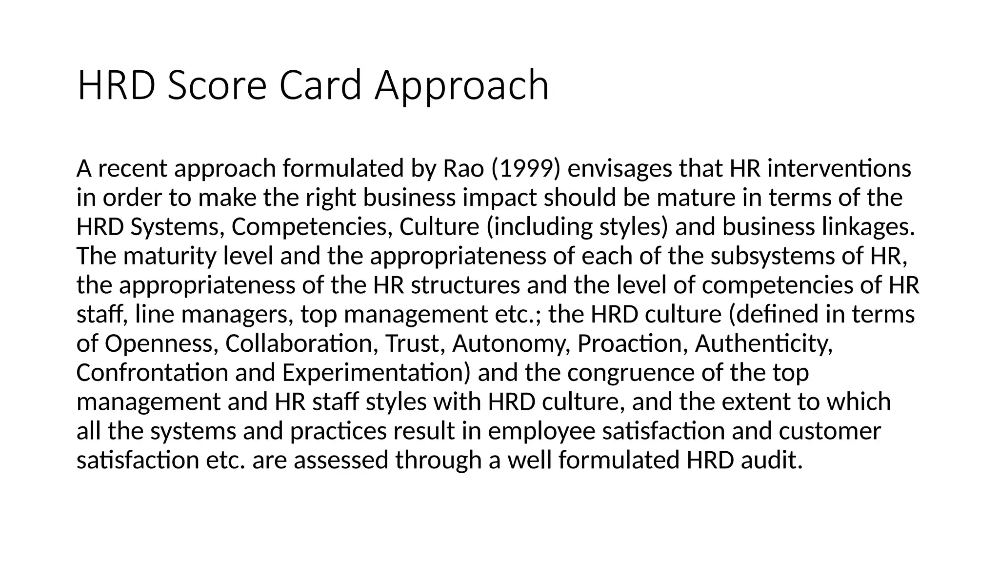 HRD Score Card Approach
A recent approach formulated by Rao (1999) envisages that HR interventions
in order to make the right business impact should be mature in terms of the
HRD Systems, Competencies, Culture (including styles) and business linkages.
The maturity level and the appropriateness of each of the subsystems of HR,
the appropriateness of the HR structures and the level of competencies of HR
staff, line managers, top management etc.; the HRD culture (defined in terms
of Openness, Collaboration, Trust, Autonomy, Proaction, Authenticity,
Confrontation and Experimentation) and the congruence of the top
management and HR staff styles with HRD culture, and the extent to which
all the systems and practices result in employee satisfaction and customer
satisfaction etc. are assessed through a well formulated HRD audit.
 