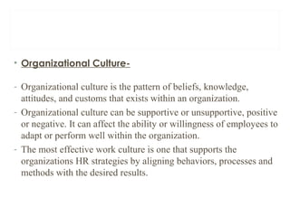 • Organizational Culture-
- Organizational culture is the pattern of beliefs, knowledge,
attitudes, and customs that exists within an organization.
- Organizational culture can be supportive or unsupportive, positive
or negative. It can affect the ability or willingness of employees to
adapt or perform well within the organization.
- The most effective work culture is one that supports the
organizations HR strategies by aligning behaviors, processes and
methods with the desired results.
 