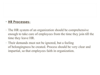• HR Processes-
- The HR system of an organization should be comprehensive
enough to take care of employees from the time they join till the
time they leave HR.
- Their demands must not be ignored, but a feeling
of belongingness be created. Process should be very clear and
impartial, so that employees faith in organization.
 