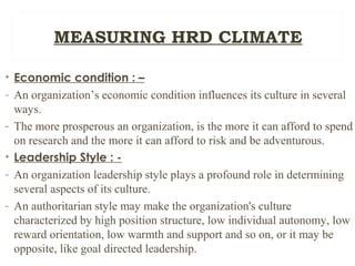• Economic condition : –
- An organization’s economic condition influences its culture in several
ways.
- The more prosperous an organization, is the more it can afford to spend
on research and the more it can afford to risk and be adventurous.
• Leadership Style : -
- An organization leadership style plays a profound role in determining
several aspects of its culture.
- An authoritarian style may make the organization's culture
characterized by high position structure, low individual autonomy, low
reward orientation, low warmth and support and so on, or it may be
opposite, like goal directed leadership.
MEASURING HRD CLIMATE
 