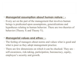 • Managerial assumption about human nature : -
- Every act on the part of the management that involves human
beings is predicated upon assumptions, generalizations and
hypotheses relating to human behavior. There are two theories of
behavior (Theory X and Theory Y).
• Managerial values and ethos : -
- The feeling of managers about norms and values what is good and
what is poor as they adopt management practice.
- There are few dimensions on which it can be checked. They are –
self-awareness, risk-taking, participation, bureaucracy, equity,
employee’s security and growth.
 