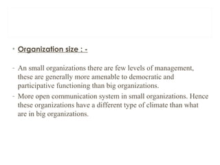 • Organization size : -
- An small organizations there are few levels of management,
these are generally more amenable to democratic and
participative functioning than big organizations.
- More open communication system in small organizations. Hence
these organizations have a different type of climate than what
are in big organizations.
 