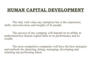 The only vital value any enterprise has is the experience,
skills, innovativeness and insights of its people.
The success of any company will depend on its ability to
understand how human capital links to its performance and its
wealth.
The most competitive companies will have the best strategies
and methods for attracting, hiring, managing, developing and
retaining top performing talent.
HUMAN CAPITAL DEVELOPMENT
 