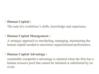 • Human Capital :
The sum of a workforce’s skills, knowledge and experience.
• Human Capital Management :
A strategic approach to marshaling, managing, maintaining the
human capital needed to maximize organizational performance.
• Human Capital Advantage :
sustainable competitive advantage is attained when the firm has a
human resource pool that cannot be imitated or substituted by its
rivals
 