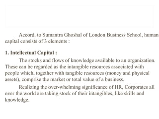 Accord. to Sumantra Ghoshal of London Business School, human
capital consists of 3 elements :
1. Intellectual Capital :
The stocks and flows of knowledge available to an organization.
These can be regarded as the intangible resources associated with
people which, together with tangible resources (money and physical
assets), comprise the market or total value of a business.
Realizing the over-whelming significance of HR, Corporates all
over the world are taking stock of their intangibles, like skills and
knowledge.
 