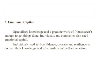 3. Emotional Capital :
Specialized knowledge and a great network of friends aren’t
enough to get things done. Individuals and companies also need
emotional capital.
Individuals need self-confidence, courage and resilience to
convert their knowledge and relationships into effective action.
 