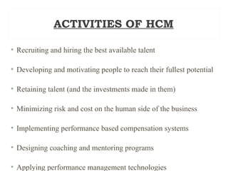 ACTIVITIES OF HCM
• Recruiting and hiring the best available talent
• Developing and motivating people to reach their fullest potential
• Retaining talent (and the investments made in them)
• Minimizing risk and cost on the human side of the business
• Implementing performance based compensation systems
• Designing coaching and mentoring programs
• Applying performance management technologies
 