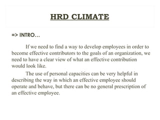 HRD CLIMATE
=> INTRO…
If we need to find a way to develop employees in order to
become effective contributors to the goals of an organization, we
need to have a clear view of what an effective contribution
would look like.
The use of personal capacities can be very helpful in
describing the way in which an effective employee should
operate and behave, but there can be no general prescription of
an effective employee.
 