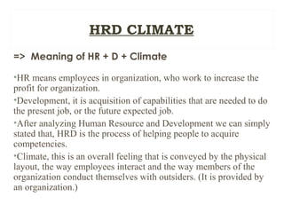 => Meaning of HR + D + Climate
•HR means employees in organization, who work to increase the
profit for organization.
•Development, it is acquisition of capabilities that are needed to do
the present job, or the future expected job.
•After analyzing Human Resource and Development we can simply
stated that, HRD is the process of helping people to acquire
competencies.
•Climate, this is an overall feeling that is conveyed by the physical
layout, the way employees interact and the way members of the
organization conduct themselves with outsiders. (It is provided by
an organization.)
HRD CLIMATE
 