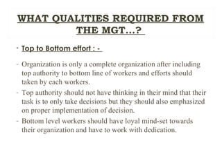 WHAT QUALITIES REQUIRED FROM
THE MGT…?
• Top to Bottom effort : -
- Organization is only a complete organization after including
top authority to bottom line of workers and efforts should
taken by each workers.
- Top authority should not have thinking in their mind that their
task is to only take decisions but they should also emphasized
on proper implementation of decision.
- Bottom level workers should have loyal mind-set towards
their organization and have to work with dedication.
 